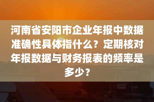 河南省安阳市企业年报中数据准确性具体指什么？定期核对年报数据与财务报表的频率是多少？