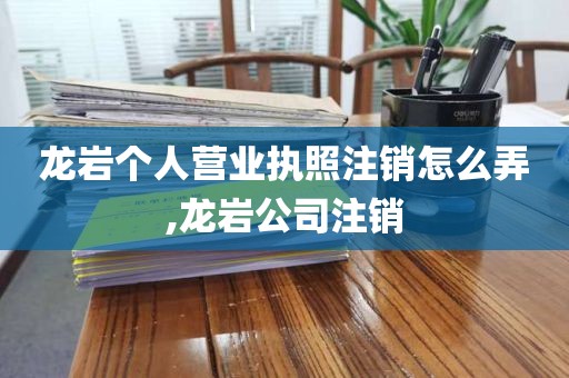 龙岩个人营业执照注销怎么弄,龙岩公司注销