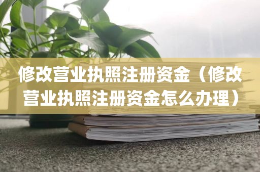 修改营业执照注册资金（修改营业执照注册资金怎么办理）