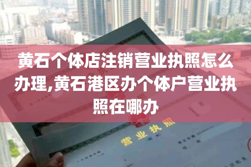 黄石个体店注销营业执照怎么办理,黄石港区办个体户营业执照在哪办