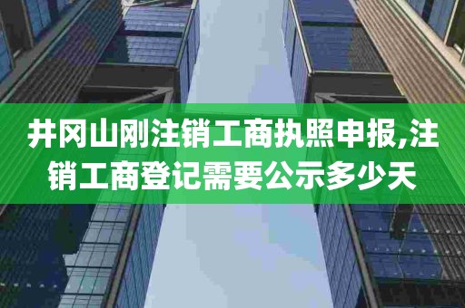 井冈山刚注销工商执照申报,注销工商登记需要公示多少天