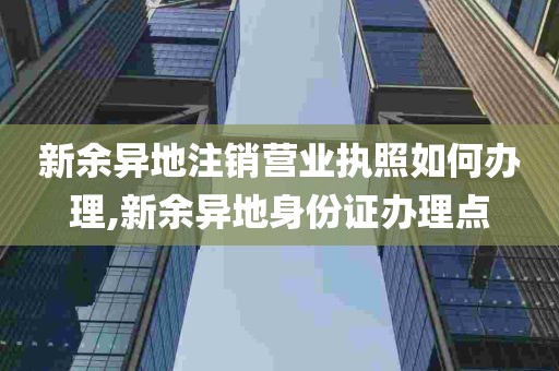 新余异地注销营业执照如何办理,新余异地身份证办理点