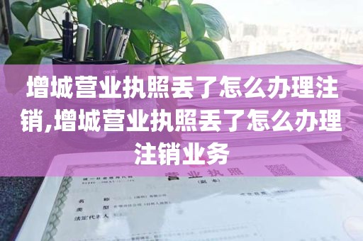 增城营业执照丢了怎么办理注销,增城营业执照丢了怎么办理注销业务