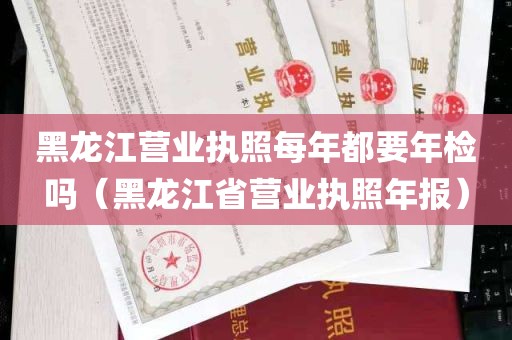 黑龙江营业执照每年都要年检吗（黑龙江省营业执照年报）