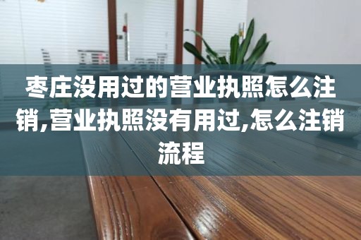 枣庄没用过的营业执照怎么注销,营业执照没有用过,怎么注销流程