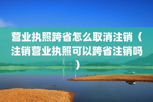 营业执照跨省怎么取消注销（注销营业执照可以跨省注销吗）