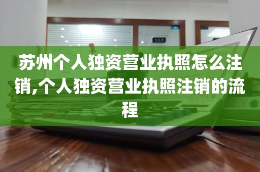 苏州个人独资营业执照怎么注销,个人独资营业执照注销的流程