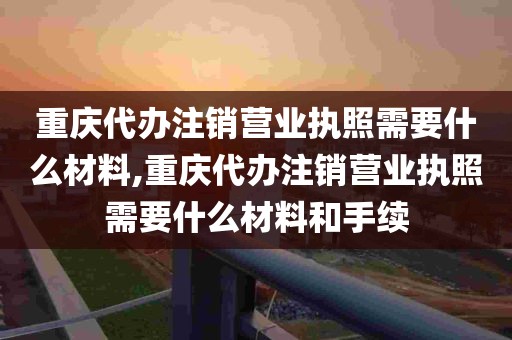 重庆代办注销营业执照需要什么材料,重庆代办注销营业执照需要什么材料和手续