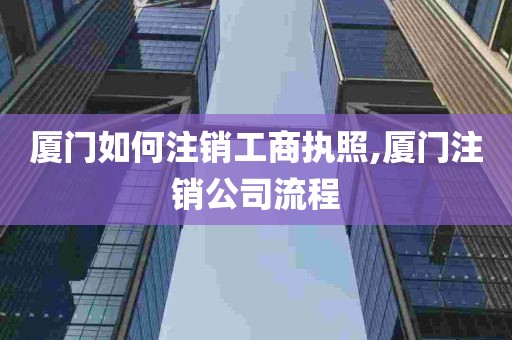 厦门如何注销工商执照,厦门注销公司流程