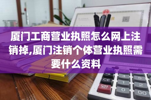 厦门工商营业执照怎么网上注销掉,厦门注销个体营业执照需要什么资料