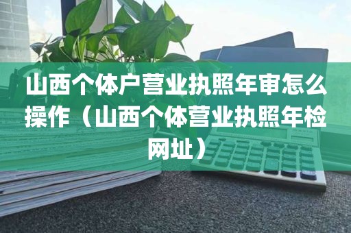 山西个体户营业执照年审怎么操作（山西个体营业执照年检网址）