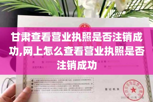 甘肃查看营业执照是否注销成功,网上怎么查看营业执照是否注销成功