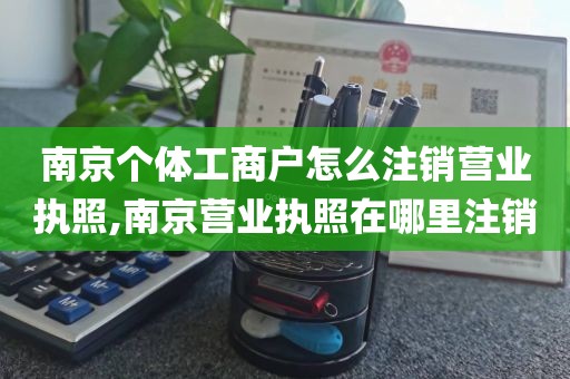 南京个体工商户怎么注销营业执照,南京营业执照在哪里注销