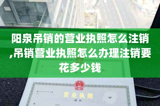 阳泉吊销的营业执照怎么注销,吊销营业执照怎么办理注销要花多少钱