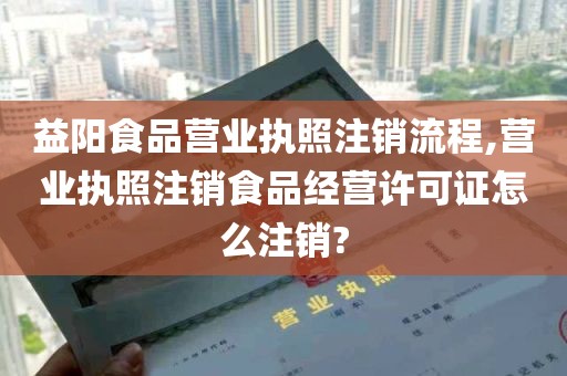 益阳食品营业执照注销流程,营业执照注销食品经营许可证怎么注销?