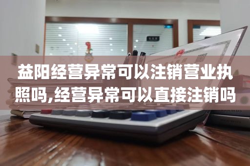 益阳经营异常可以注销营业执照吗,经营异常可以直接注销吗