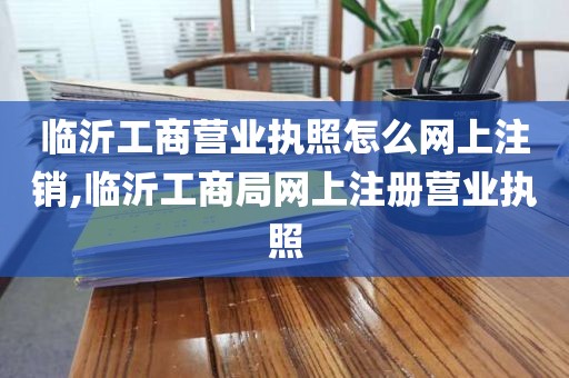 临沂工商营业执照怎么网上注销,临沂工商局网上注册营业执照