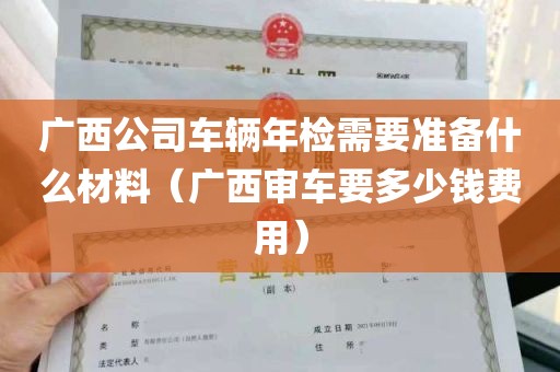 广西公司车辆年检需要准备什么材料（广西审车要多少钱费用）