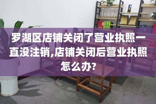 罗湖区店铺关闭了营业执照一直没注销,店铺关闭后营业执照怎么办?