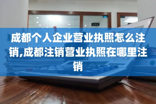 成都个人企业营业执照怎么注销,成都注销营业执照在哪里注销