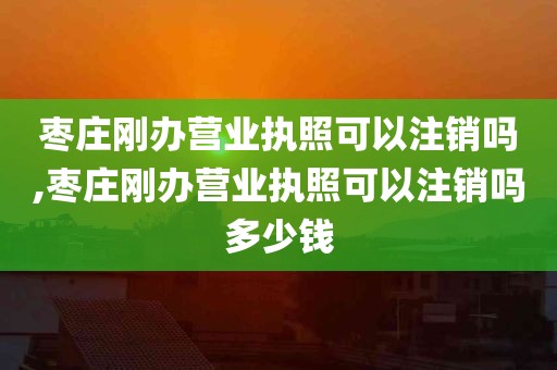 枣庄刚办营业执照可以注销吗,枣庄刚办营业执照可以注销吗多少钱