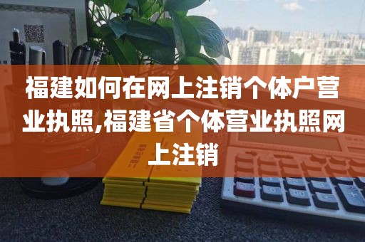 福建如何在网上注销个体户营业执照,福建省个体营业执照网上注销