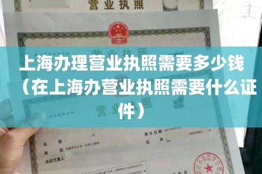 上海办理营业执照需要多少钱（在上海办营业执照需要什么证件）
