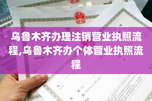 乌鲁木齐办理注销营业执照流程,乌鲁木齐办个体营业执照流程