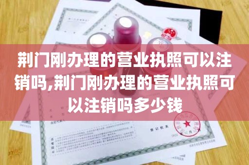 荆门刚办理的营业执照可以注销吗,荆门刚办理的营业执照可以注销吗多少钱