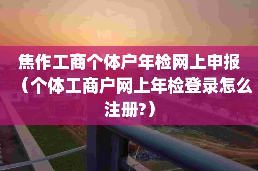 焦作工商个体户年检网上申报（个体工商户网上年检登录怎么注册?）