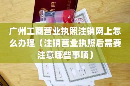 广州工商营业执照注销网上怎么办理（注销营业执照后需要注意哪些事项）