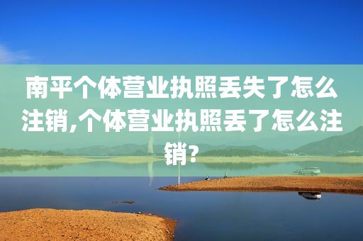 南平个体营业执照丢失了怎么注销,个体营业执照丢了怎么注销?