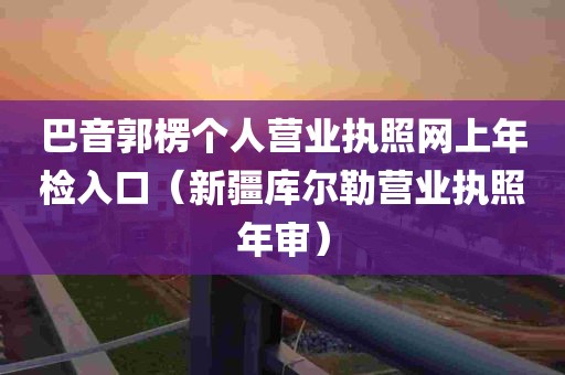 巴音郭楞个人营业执照网上年检入口（新疆库尔勒营业执照年审）