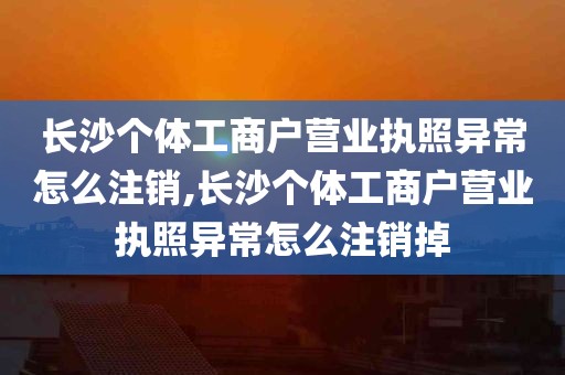 长沙个体工商户营业执照异常怎么注销,长沙个体工商户营业执照异常怎么注销掉