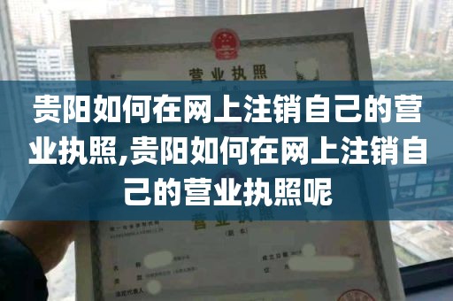 贵阳如何在网上注销自己的营业执照,贵阳如何在网上注销自己的营业执照呢