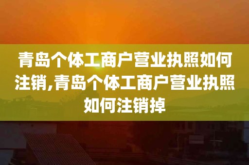 青岛个体工商户营业执照如何注销,青岛个体工商户营业执照如何注销掉