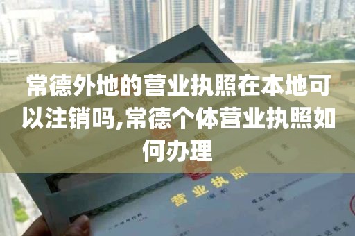 常德外地的营业执照在本地可以注销吗,常德个体营业执照如何办理