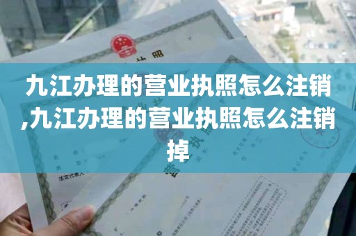 九江办理的营业执照怎么注销,九江办理的营业执照怎么注销掉