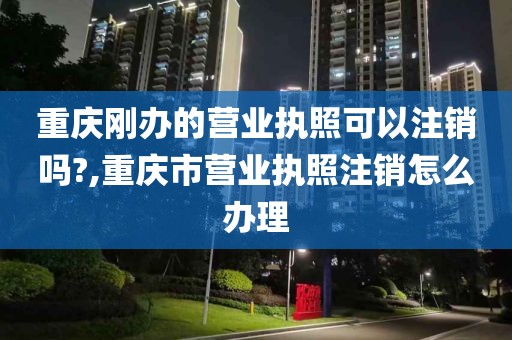 重庆刚办的营业执照可以注销吗?,重庆市营业执照注销怎么办理