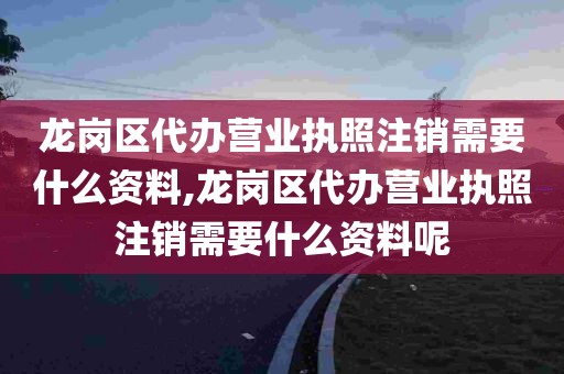 龙岗区代办营业执照注销需要什么资料,龙岗区代办营业执照注销需要什么资料呢