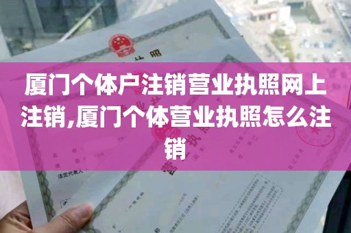 厦门个体户注销营业执照网上注销,厦门个体营业执照怎么注销