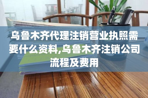 乌鲁木齐代理注销营业执照需要什么资料,乌鲁木齐注销公司流程及费用