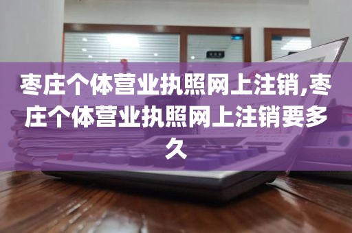 枣庄个体营业执照网上注销,枣庄个体营业执照网上注销要多久