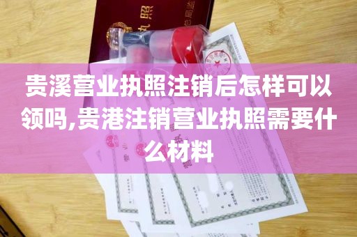 贵溪营业执照注销后怎样可以领吗,贵港注销营业执照需要什么材料