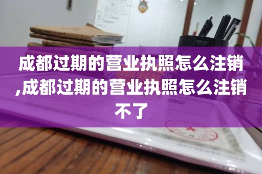 成都过期的营业执照怎么注销,成都过期的营业执照怎么注销不了