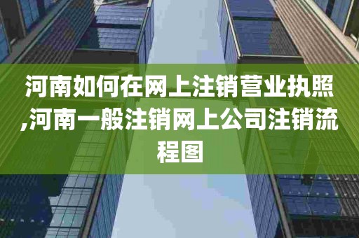 河南如何在网上注销营业执照,河南一般注销网上公司注销流程图