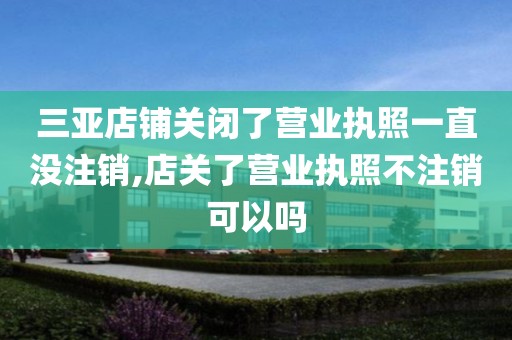 三亚店铺关闭了营业执照一直没注销,店关了营业执照不注销可以吗