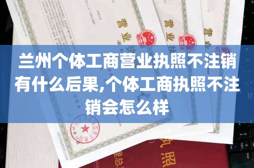 兰州个体工商营业执照不注销有什么后果,个体工商执照不注销会怎么样