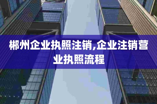 郴州企业执照注销,企业注销营业执照流程