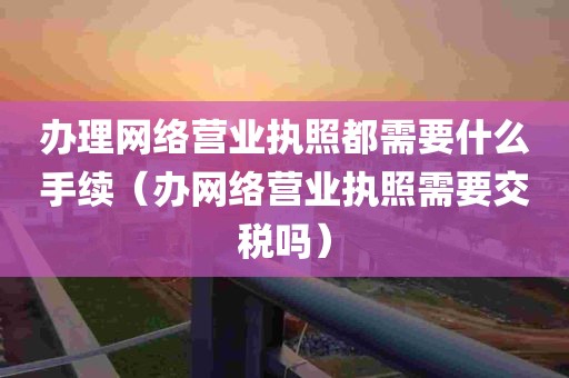 办理网络营业执照都需要什么手续（办网络营业执照需要交税吗）